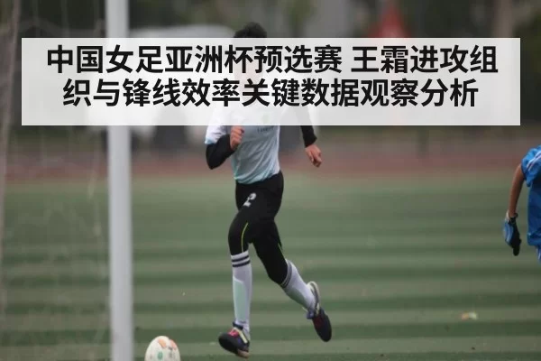 中国女足亚洲杯预选赛 王霜进攻组织与锋线效率关键数据观察分析